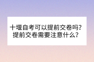 十堰自考可以提前交卷嗎？提前交卷需要注意什么？