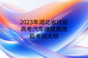 2023年湖北省技能高考汽車(chē)維修類(lèi)技能考試大綱