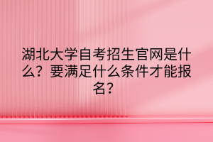 湖北大學(xué)自考招生官網(wǎng)是什么？要滿足什么條件才能報名？