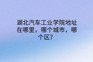 湖北汽車工業(yè)學(xué)院地址在哪里，哪個城市，哪個區(qū)？