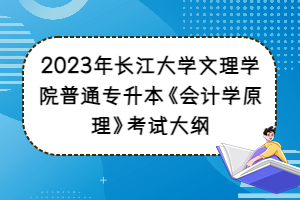 2023年長江大學(xué)文理學(xué)院普通專升本《會計(jì)學(xué)原理》考試大綱