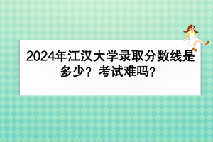 2024年江漢大學錄取分數(shù)線是多少？考試難嗎？