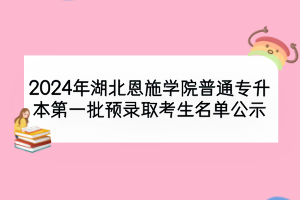 2024年湖北恩施學(xué)院普通專升本第一批預(yù)錄取考生名單公示