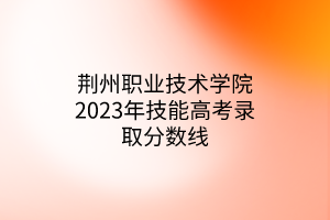 荊州職業(yè)技術(shù)學(xué)院2023年技能高考錄取分?jǐn)?shù)線