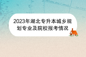 2023年湖北專升本城鄉(xiāng)規(guī)劃專業(yè)及院校報(bào)考情況