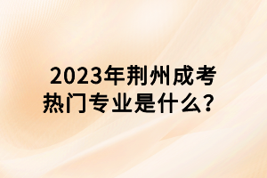 2023年荊州成考熱門專業(yè)是什么？