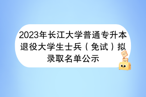 2023年長(zhǎng)江大學(xué)普通專升本退役大學(xué)生士兵（免試）擬錄取名單公示