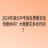 2024年湖北中專報名費要去現(xiàn)場繳納嗎？大概要花多長時間？