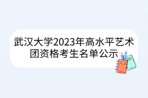 武漢大學(xué)2023年高水平藝術(shù)團(tuán)資格考生名單公示