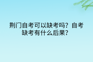 荊門自考可以缺考嗎？自考缺考有什么后果？