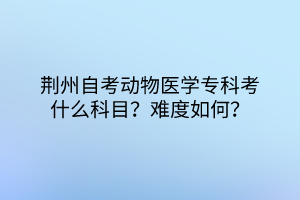 荊州自考動物醫(yī)學(xué)專科考什么科目？難度如何？