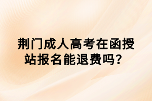 荊門成人高考在函授站報名能退費嗎？