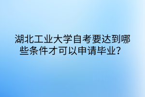 湖北工業(yè)大學自考要達到哪些條件才可以申請畢業(yè)？