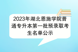 2023年湖北恩施學(xué)院普通專升本第一批預(yù)錄取考生名單公示