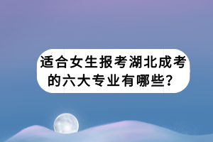 適合女生報考湖北成考的六大專業(yè)有哪些？