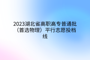 2023湖北省高職高專普通批（首選物理）平行志愿投檔線