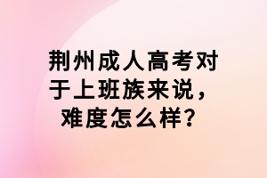 荊州成人高考對于上班族來說，難度怎么樣？