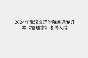 2024年武漢文理學(xué)院普通專升本《管理學(xué)》考試大綱