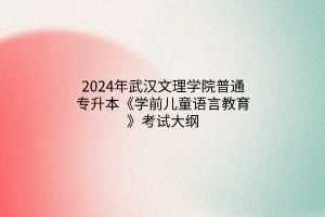 2024年武漢文理學(xué)院普通專升本《學(xué)前兒童語(yǔ)言教育》考試大綱