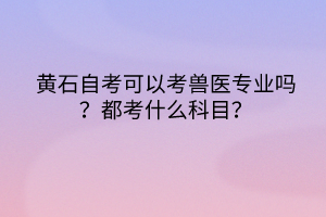 黃石自考可以考獸醫(yī)專業(yè)嗎？都考什么科目？