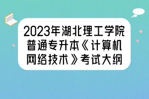 2023年湖北理工學院普通專升本《計算機網(wǎng)絡技術(shù)》考試大綱