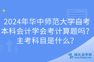 2024年華中師范大學(xué)自考本科會(huì)計(jì)學(xué)會(huì)考計(jì)算題嗎？主考科目是什么？