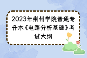 2023年荊州學(xué)院普通專升本《電路分析基礎(chǔ)》考試大綱