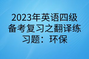 2023英語四級備考復(fù)習(xí)之翻譯練習(xí)題：環(huán)保