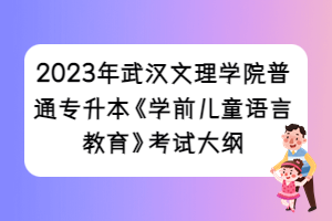 2023年武漢文理學(xué)院普通專(zhuān)升本《學(xué)前兒童語(yǔ)言教育》考試大綱