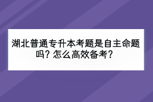 湖北普通專升本考題是自主命題嗎？怎么高效備考？