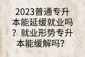 2023普通專升本能延緩就業(yè)嗎？就業(yè)形勢專升本能緩解嗎？