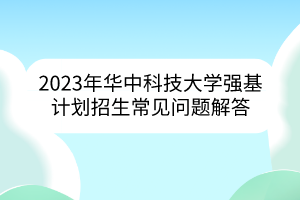 2023年華中科技大學(xué)強基計劃招生常見問題解答