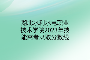 湖北水利水電職業(yè)技術(shù)學院2023年技能高考錄取分數(shù)線