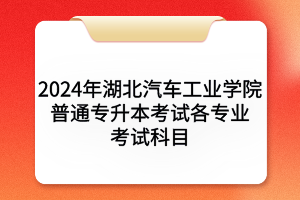 2024年湖北汽車工業(yè)學院普通專升本考試各專業(yè)考試科目