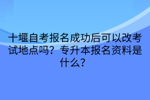 十堰自考報名成功后可以改考試地點嗎？專升本報名資料是什么？