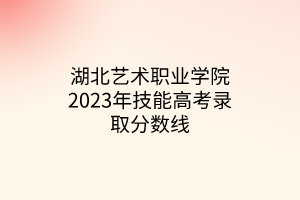 湖北藝術(shù)職業(yè)學(xué)院2023年技能高考錄取分?jǐn)?shù)線