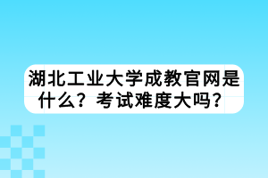 湖北工業(yè)大學成教官網(wǎng)是什么？考試難度大嗎？