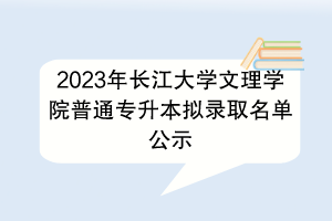 ?2023年長江大學(xué)文理學(xué)院普通專升本擬錄取名單公示