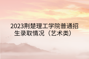 2023荊楚理工學(xué)院普通招生錄取情況（藝術(shù)類）