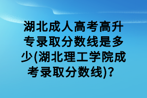 湖北成人高考高升專錄取分數線是多少(湖北理工學院成考錄取分數線)？