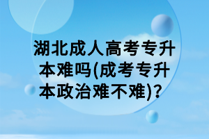 湖北成人高考專升本難嗎(成考專升本政治難不難)？