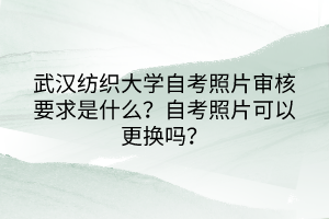 武漢紡織大學自考照片審核要求是什么？自考照片可以更換嗎？