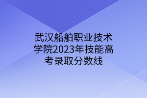 武漢船舶職業(yè)技術(shù)學院2023年技能高考錄取分數(shù)線