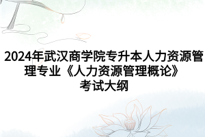 2024年武漢商學(xué)院專升本人力資源管理專業(yè)《人力資源管理概論》考試大綱