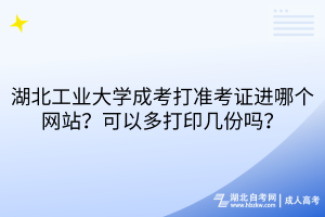 湖北工業(yè)大學成考打準考證進哪個網站？可以多打印幾份嗎？