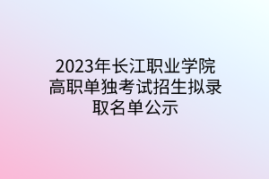 2023年長江職業(yè)學院高職單獨考試招生擬錄取名單公示