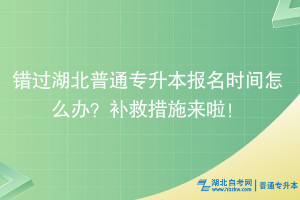 錯過湖北普通專升本報名時間怎么辦？補救措施來啦！