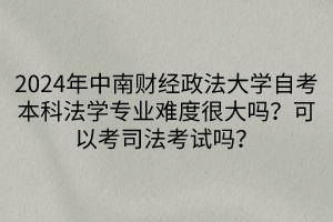 2024年中南財經政法大學自考本科法學專業(yè)難度很大嗎？可以考司法考試嗎？