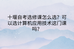 十堰自考選修課怎么選？可以選計(jì)算機(jī)應(yīng)用技術(shù)這門課嗎？