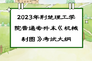 2023年荊楚理工學(xué)院普通專升本《機(jī)械制圖》考試大綱